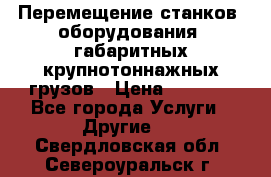 Перемещение станков, оборудования, габаритных крупнотоннажных грузов › Цена ­ 7 000 - Все города Услуги » Другие   . Свердловская обл.,Североуральск г.